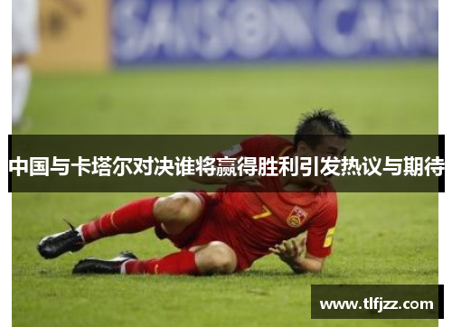中国与卡塔尔对决谁将赢得胜利引发热议与期待