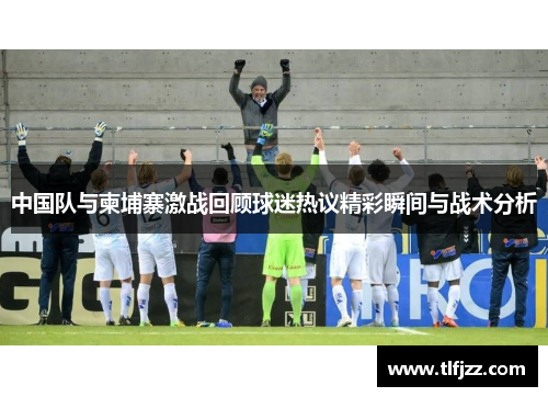 中国队与柬埔寨激战回顾球迷热议精彩瞬间与战术分析