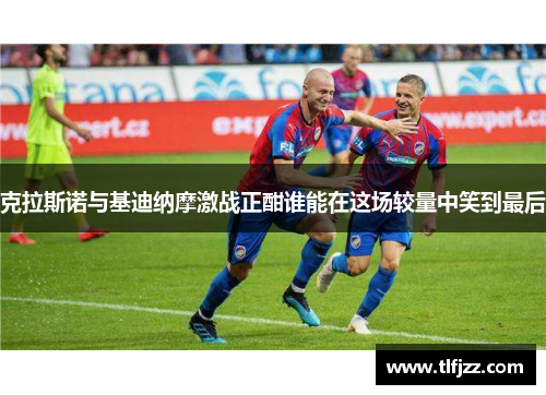 克拉斯诺与基迪纳摩激战正酣谁能在这场较量中笑到最后